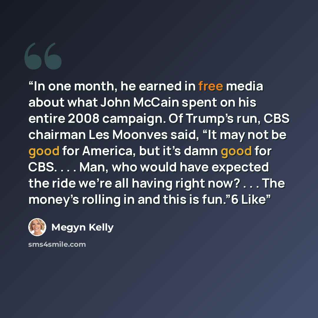 “In one month, he earned in free media about what John McCain spent on his entire 2008 campaign. Of Trump’s run, CBS chairman Les Moonves said, “It may not be good for America, but it’s damn good for CBS. . . . Man, who would have expected the ride we’re all having right now? . . . The money’s…” quote by Megyn Kelly