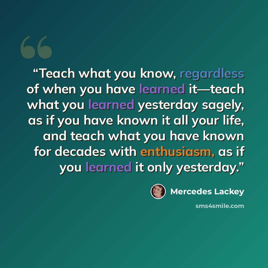 “Teach what you know, regardless of when you have learned it—teach what you learned yesterday sagely, as if you have known it all your life, and teach what you have known for decades with enthusiasm, as if you learned it only yesterday.” quote by Mercedes Lackey