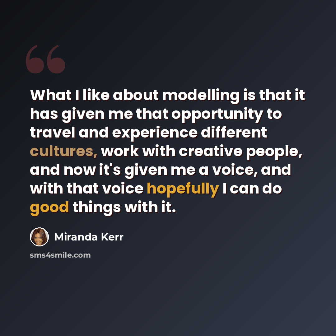 “What I like about modelling is that it has given me that opportunity to travel and experience different cultures, work with creative people, and now it's given me a voice, and with that voice hopefully I can do good things with it.” quote by Miranda Kerr