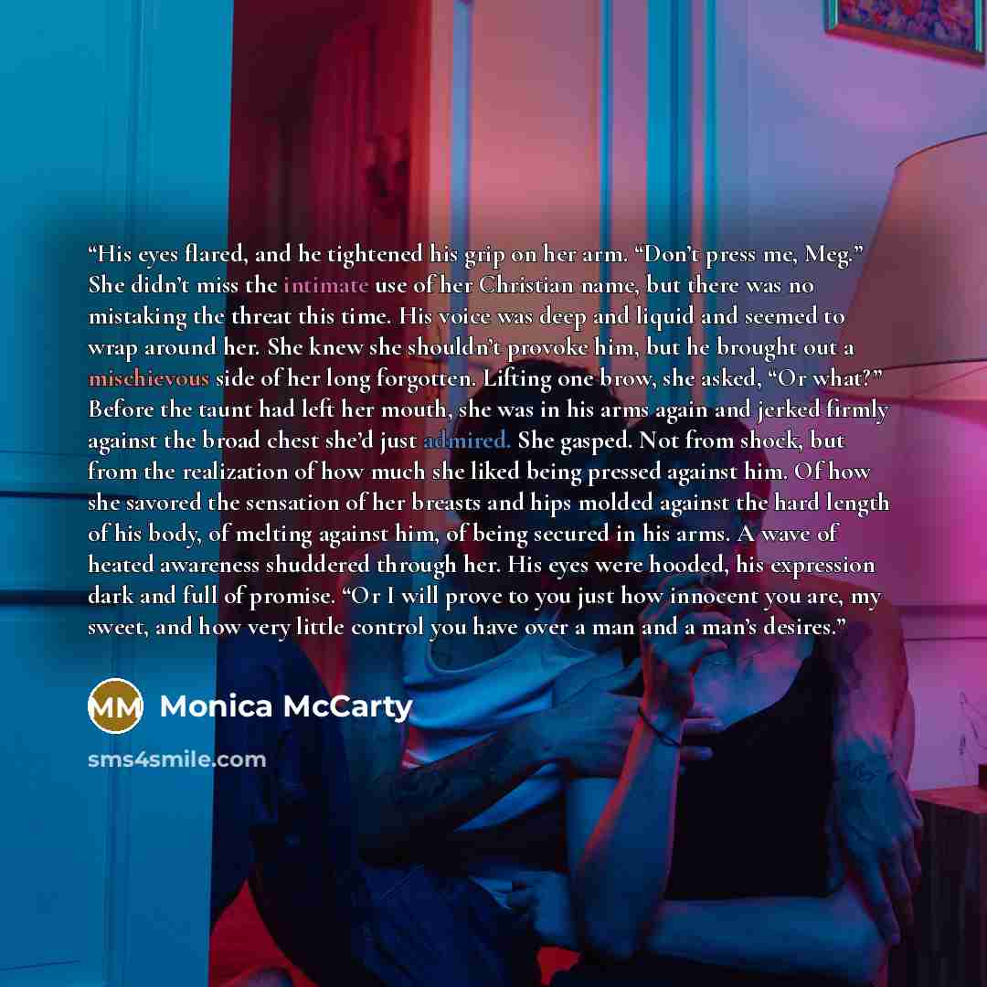“His eyes flared, and he tightened his grip on her arm. “Don’t press me, Meg.” She didn’t miss the intimate use of her Christian name, but there was no mistaking the threat this time. His voice was deep and liquid and seemed to wrap around her. She knew she shouldn’t provoke him, but he brought out…” quote by Monica McCarty