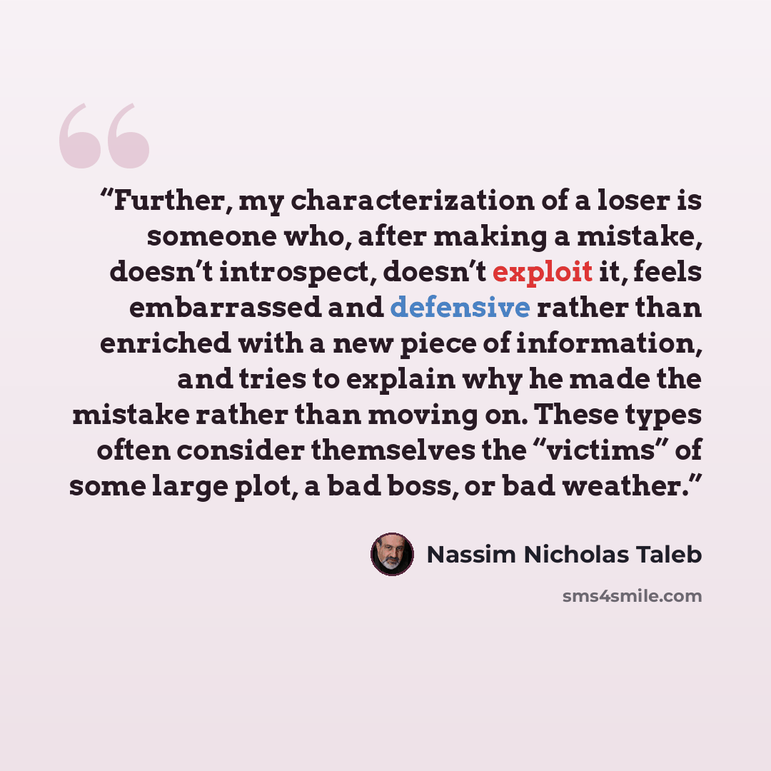 “Further, my characterization of a loser is someone who, after making a mistake, doesn’t introspect, doesn’t exploit it, feels embarrassed and defensive rather than enriched with a new piece of information, and tries to explain why he made the mistake rather than moving on. These types often…” quote by Nassim Nicholas Taleb