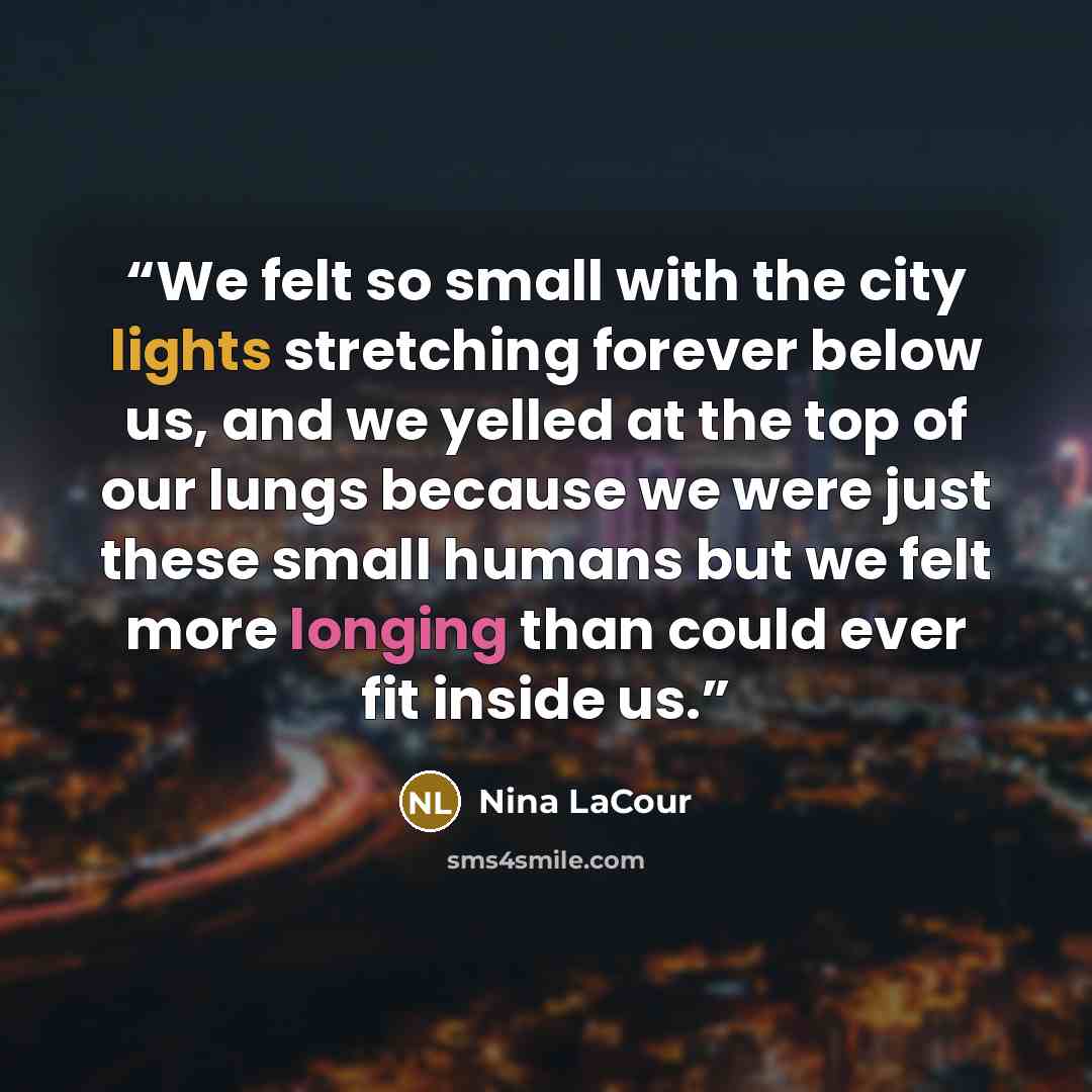 “We felt so small with the city lights stretching forever below us, and we yelled at the top of our lungs because we were just these small humans but we felt more longing than could ever fit inside us.” quote by Nina LaCour