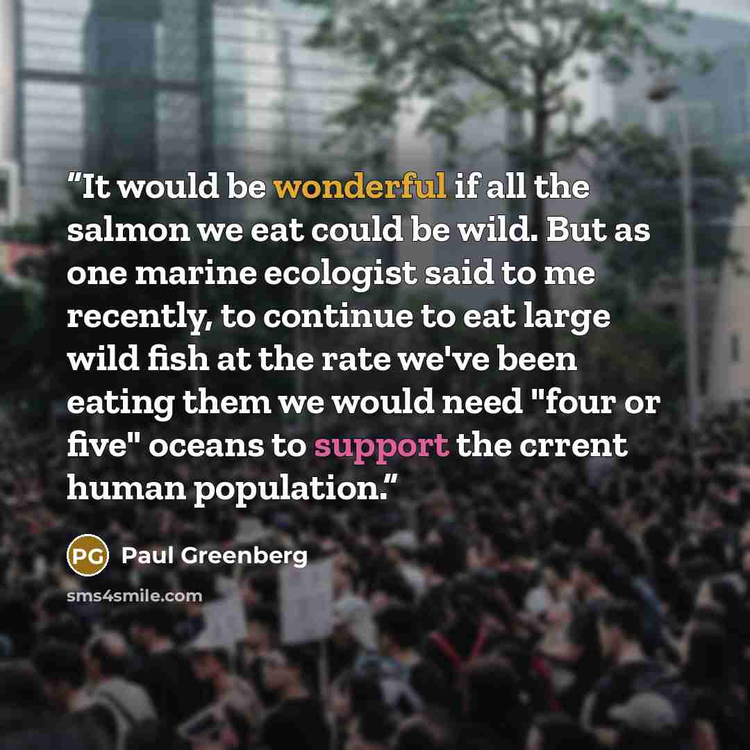 “It would be wonderful if all the salmon we eat could be wild. But as one marine ecologist said to me recently, to continue to eat large wild fish at the rate we've been eating them we would need "four or five" oceans to support the crrent human population.” quote by Paul Greenberg