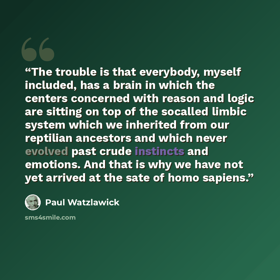 “The trouble is that everybody, myself included, has a brain in which the centers concerned with reason and logic are sitting on top of the socalled limbic system which we inherited from our reptilian ancestors and which never evolved past crude instincts and emotions. And that is why we have not…” quote by Paul Watzlawick