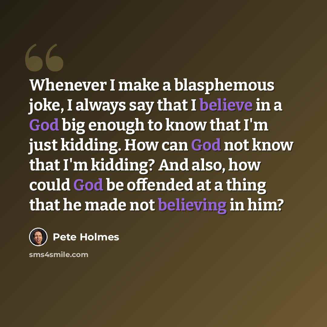 “Whenever I make a blasphemous joke, I always say that I believe in a God big enough to know that I'm just kidding. How can God not know that I'm kidding? And also, how could God be offended at a thing that he made not believing in him?” quote by Pete Holmes