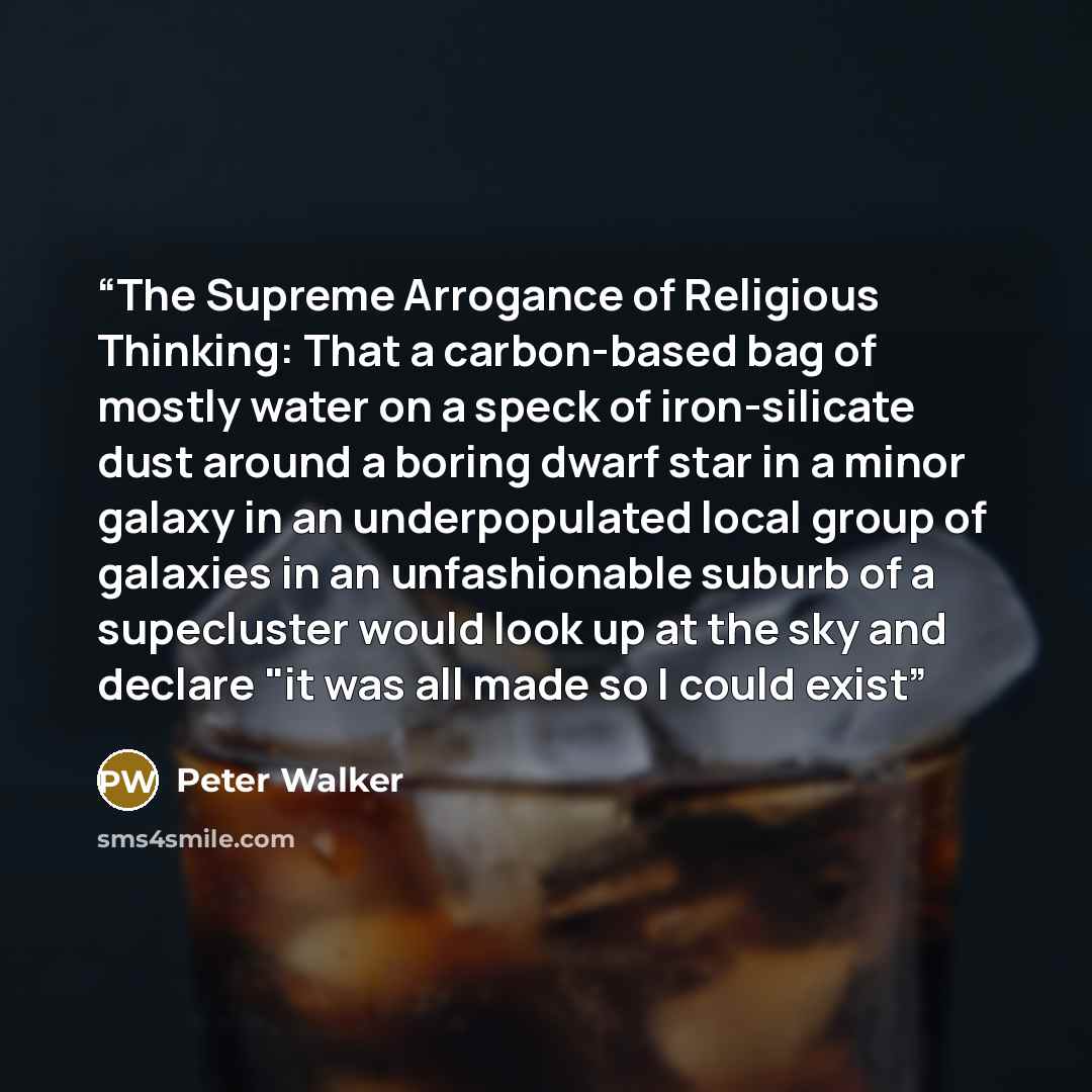 “The Supreme Arrogance of Religious Thinking: That a carbon-based bag of mostly water on a speck of iron-silicate dust around a boring dwarf star in a minor galaxy in an underpopulated local group of galaxies in an unfashionable suburb of a supecluster would look up at the sky and declare "it was…” quote by Peter Walker