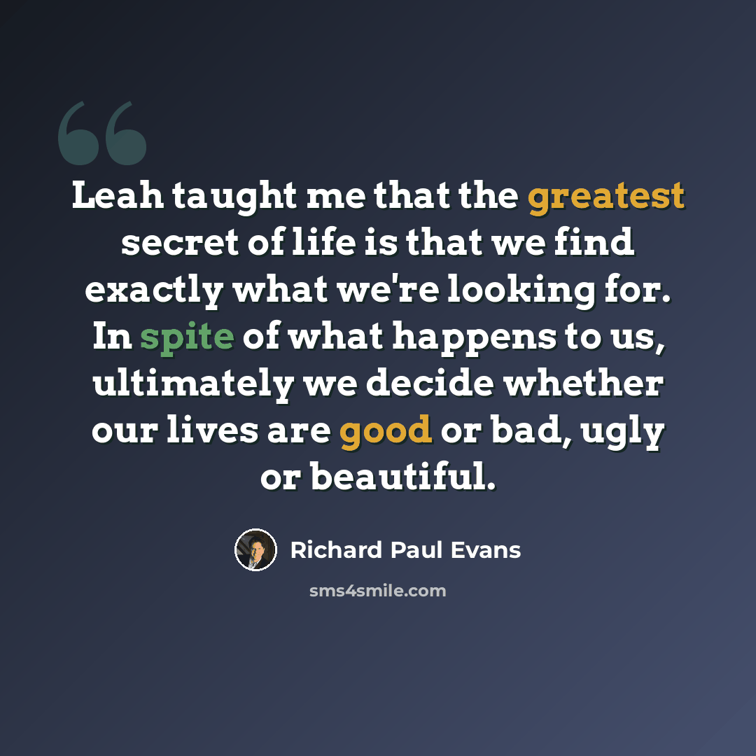 “Leah taught me that the greatest secret of life is that we find exactly what we're looking for. In spite of what happens to us, ultimately we decide whether our lives are good or bad, ugly or beautiful.” quote by Richard Paul Evans