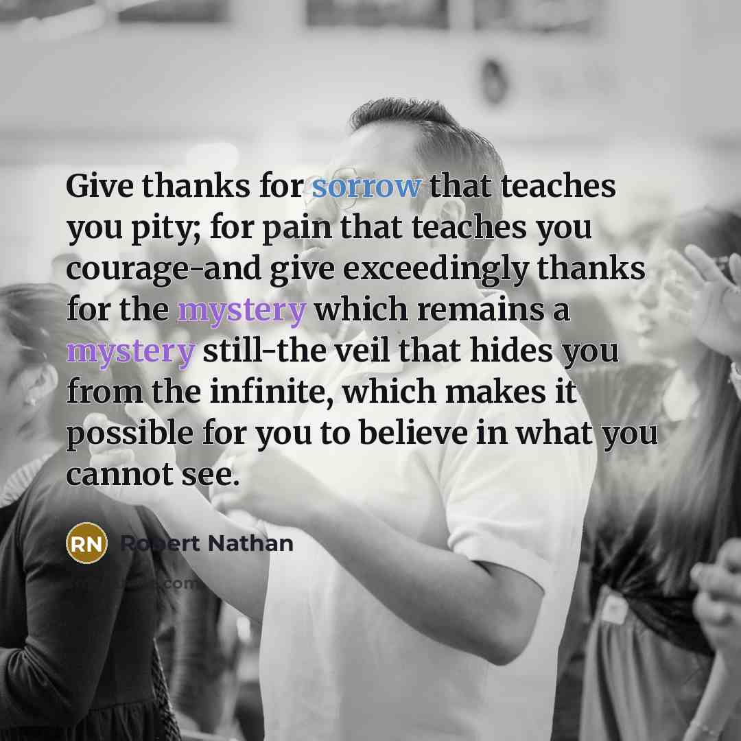 “Give thanks for sorrow that teaches you pity; for pain that teaches you courage-and give exceedingly thanks for the mystery which remains a mystery still-the veil that hides you from the infinite, which makes it possible for you to believe in what you cannot see.” quote by Robert Nathan