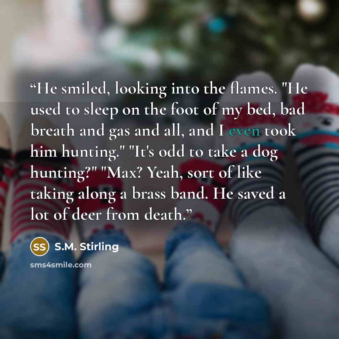 “He smiled, looking into the flames. "He used to sleep on the foot of my bed, bad breath and gas and all, and I even took him hunting." "It's odd to take a dog hunting?" "Max? Yeah, sort of like taking along a brass band. He saved a lot of deer from death.” quote by S.M. Stirling