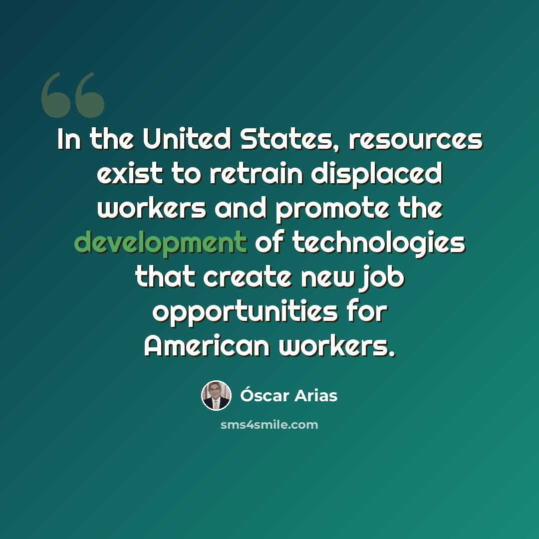 “In the United States, resources exist to retrain displaced workers and promote the development of technologies that create new job opportunities for American workers.” quote by Óscar Arias