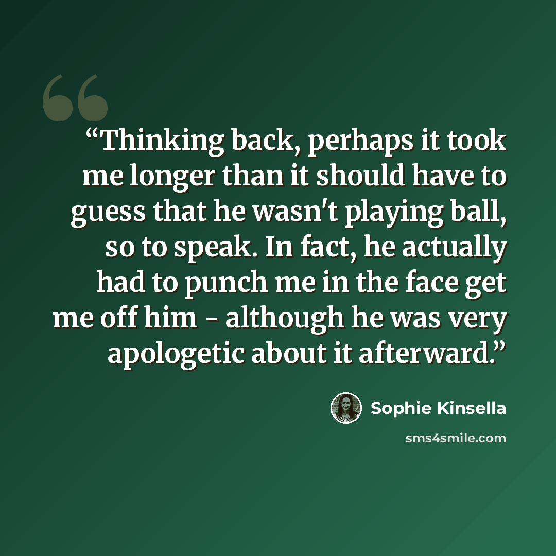 “Thinking back, perhaps it took me longer than it should have to guess that he wasn't playing ball, so to speak. In fact, he actually had to punch me in the face get me off him - although he was very apologetic about it afterward.” quote by Sophie Kinsella