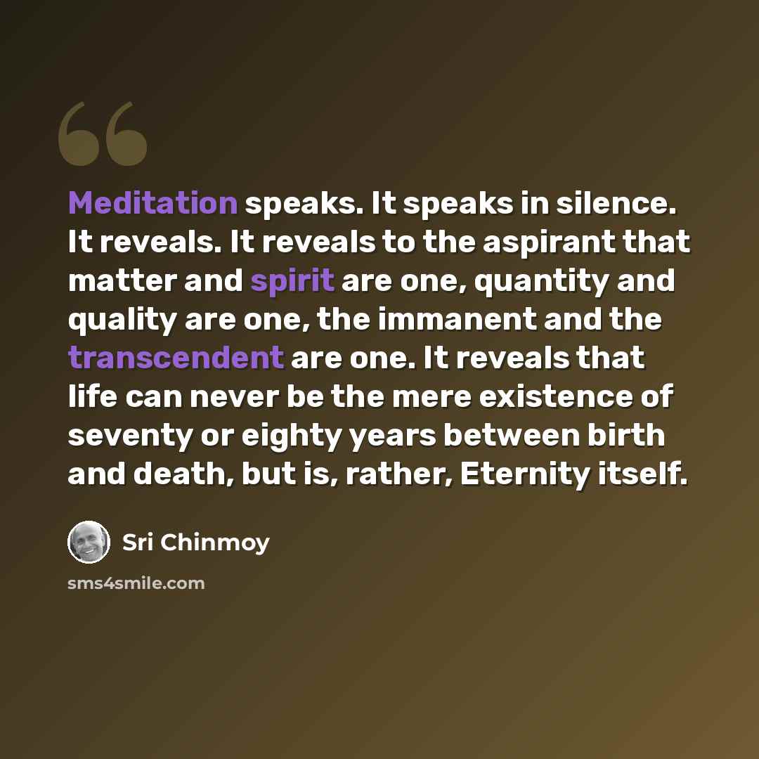 “Meditation speaks. It speaks in silence. It reveals. It reveals to the aspirant that matter and spirit are one, quantity and quality are one, the immanent and the transcendent are one. It reveals that life can never be the mere existence of seventy or eighty years between birth and death, but is…” quote by Sri Chinmoy