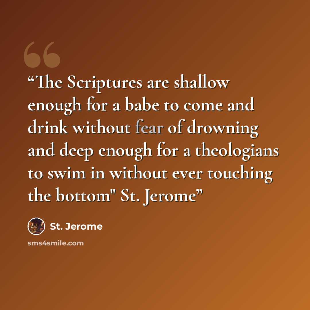 “The Scriptures are shallow enough for a babe to come and drink without fear of drowning and deep enough for a theologians to swim in without ever touching the bottom" St. Jerome” quote by St. Jerome