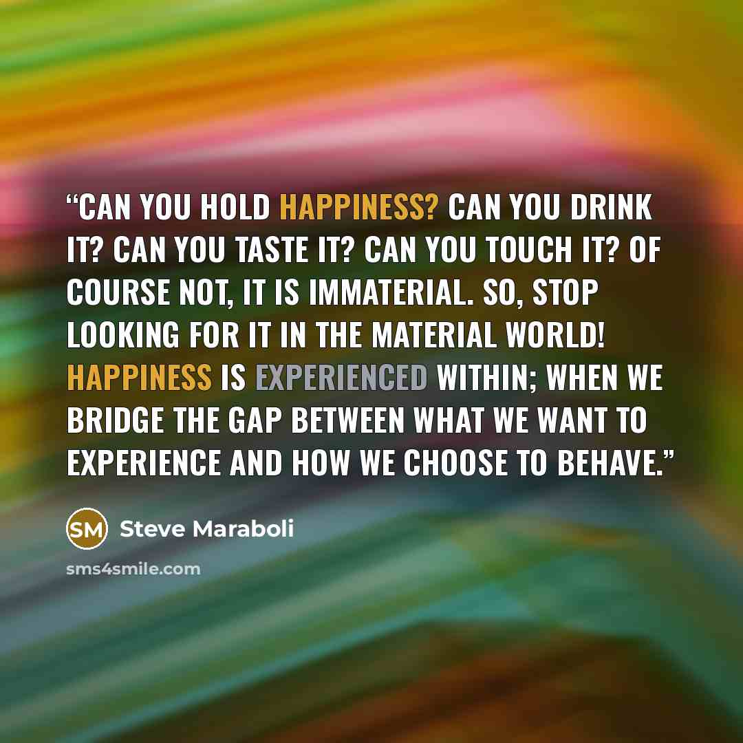 “Can you hold happiness? Can you drink it? Can you taste it? Can you touch it? Of course not, it is immaterial. So, stop looking for it in the material world! Happiness is experienced within; when we bridge the gap between what we want to experience and how we choose to behave.” quote by Steve Maraboli