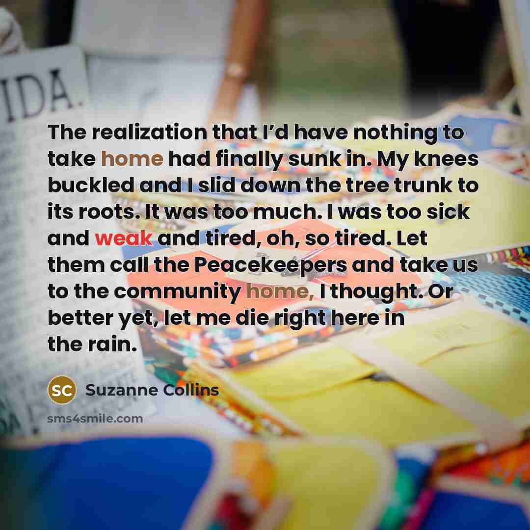 “The realization that I’d have nothing to take home had finally sunk in. My knees buckled and I slid down the tree trunk to its roots. It was too much. I was too sick and weak and tired, oh, so tired. Let them call the Peacekeepers and take us to the community home, I thought. Or better yet, let me…” quote by Suzanne Collins