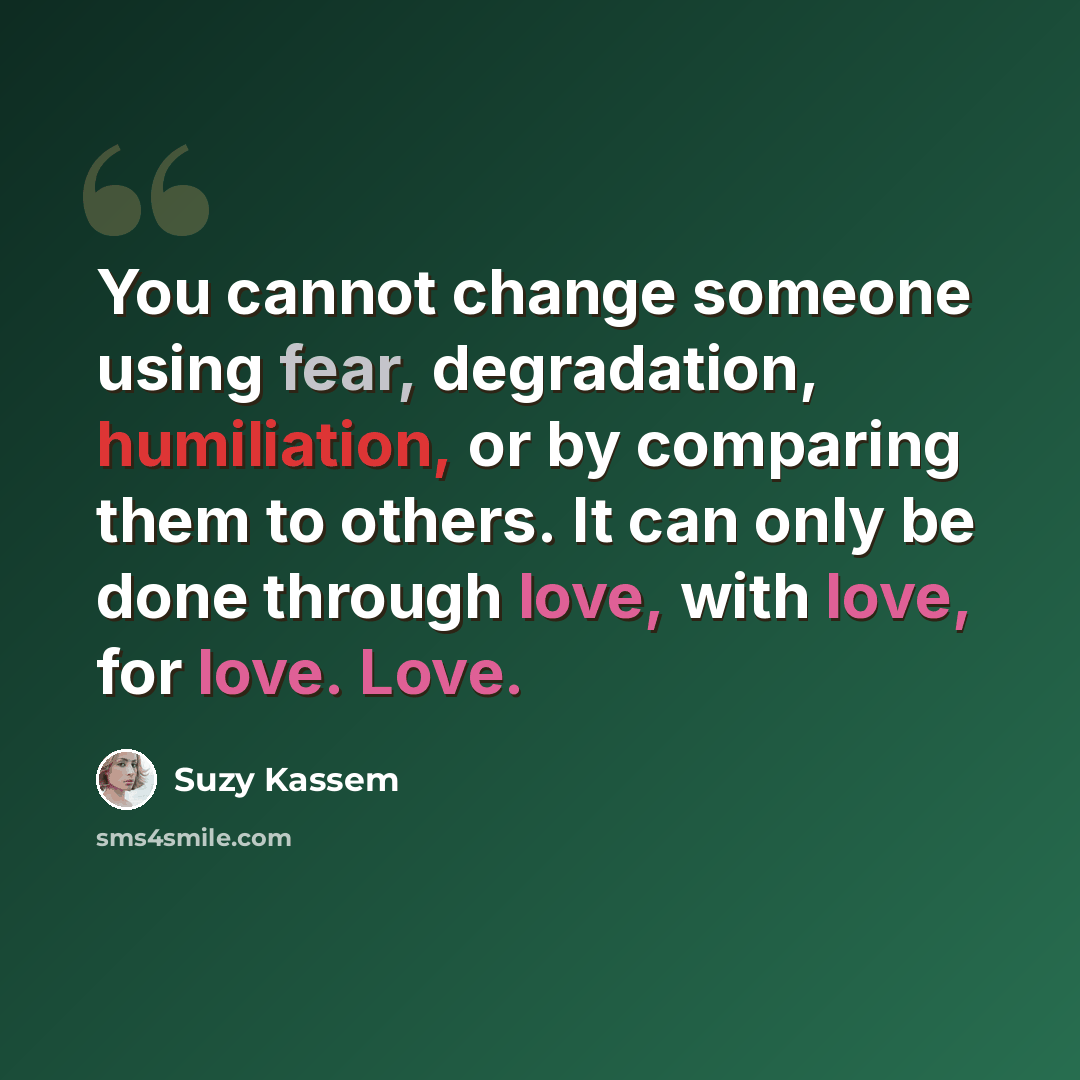 “You cannot change someone using fear, degradation, humiliation, or by comparing them to others. It can only be done through love, with love, for love. Love.” quote by Suzy Kassem