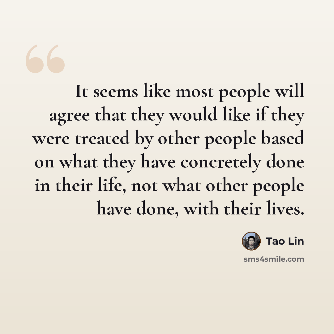 “It seems like most people will agree that they would like if they were treated by other people based on what they have concretely done in their life, not what other people have done, with their lives.” quote by Tao Lin