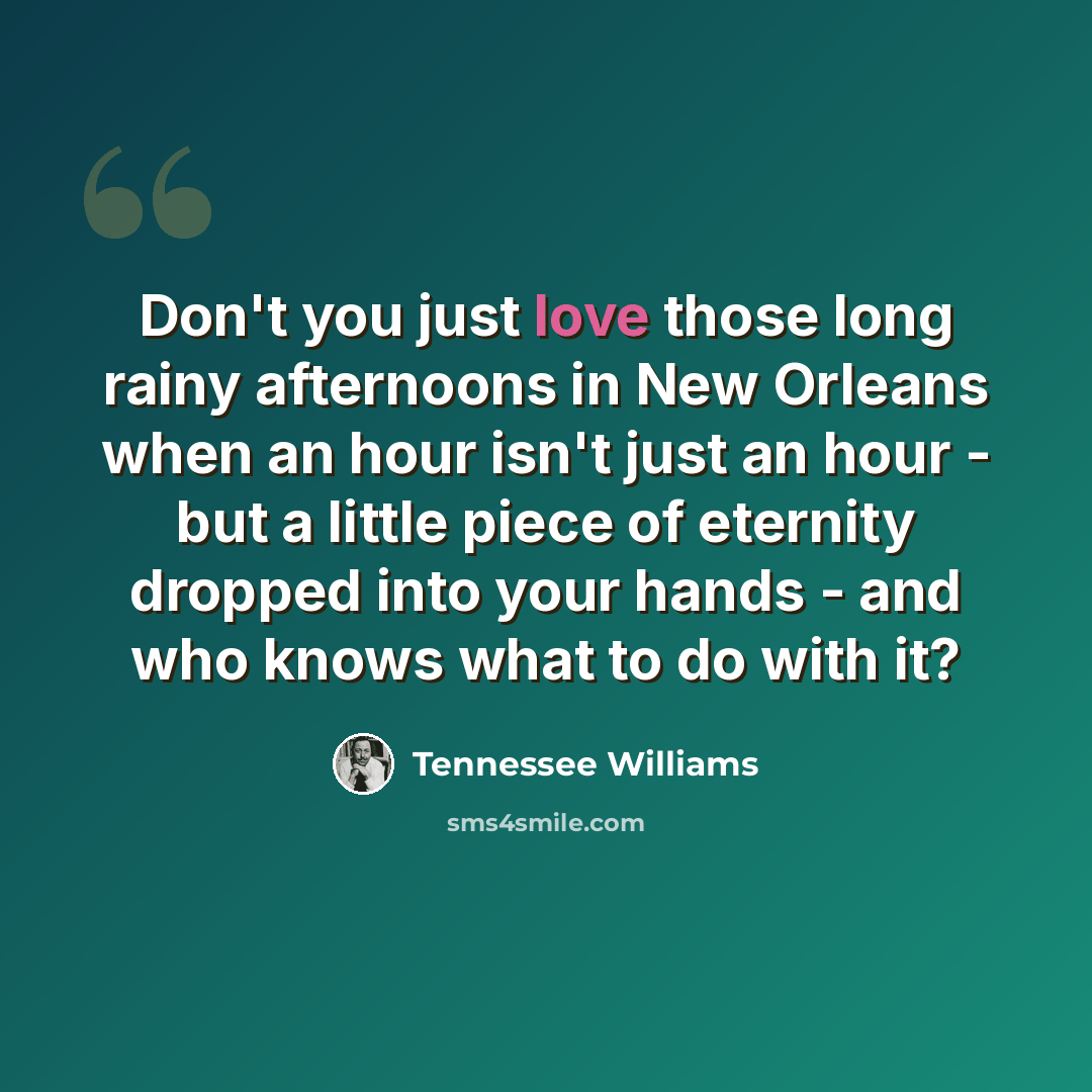 “Don't you just love those long rainy afternoons in New Orleans when an hour isn't just an hour - but a little piece of eternity dropped into your hands - and who knows what to do with it?” quote by Tennessee Williams