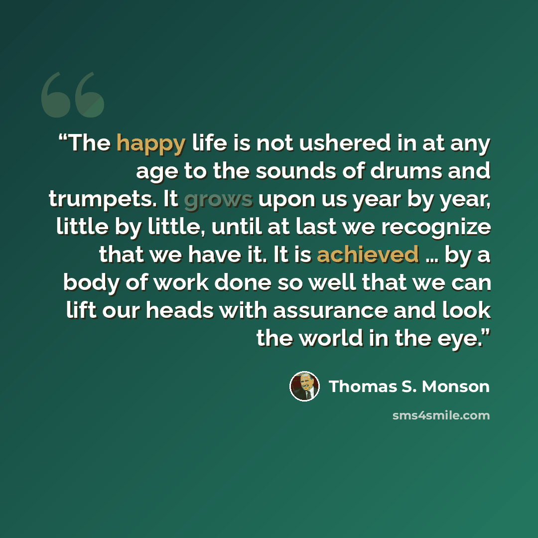 “The happy life is not ushered in at any age to the sounds of drums and trumpets. It grows upon us year by year, little by little, until at last we recognize that we have it. It is achieved … by a body of work done so well that we can lift our heads with assurance and look the world in the eye.” quote by Thomas S. Monson