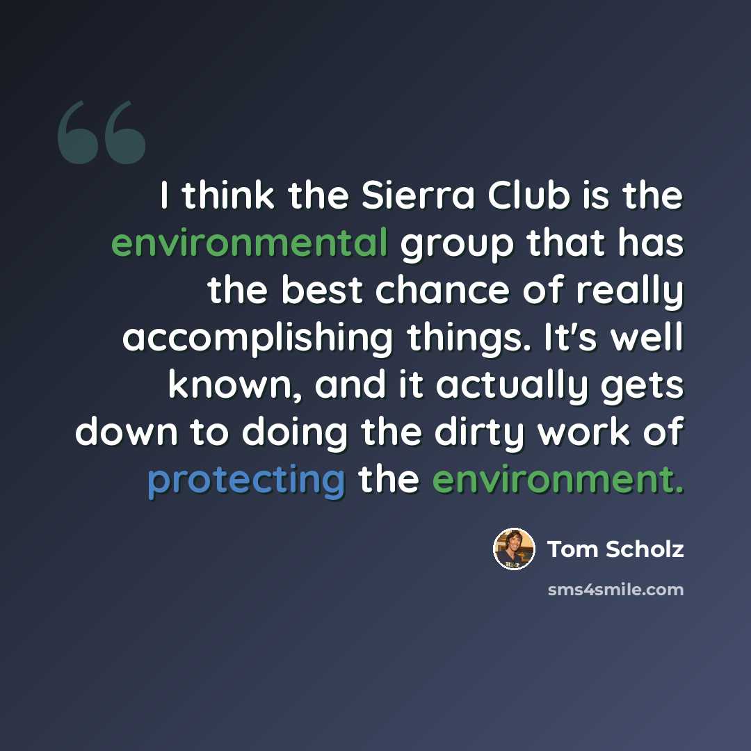 “I think the Sierra Club is the environmental group that has the best chance of really accomplishing things. It's well known, and it actually gets down to doing the dirty work of protecting the environment.” quote by Tom Scholz