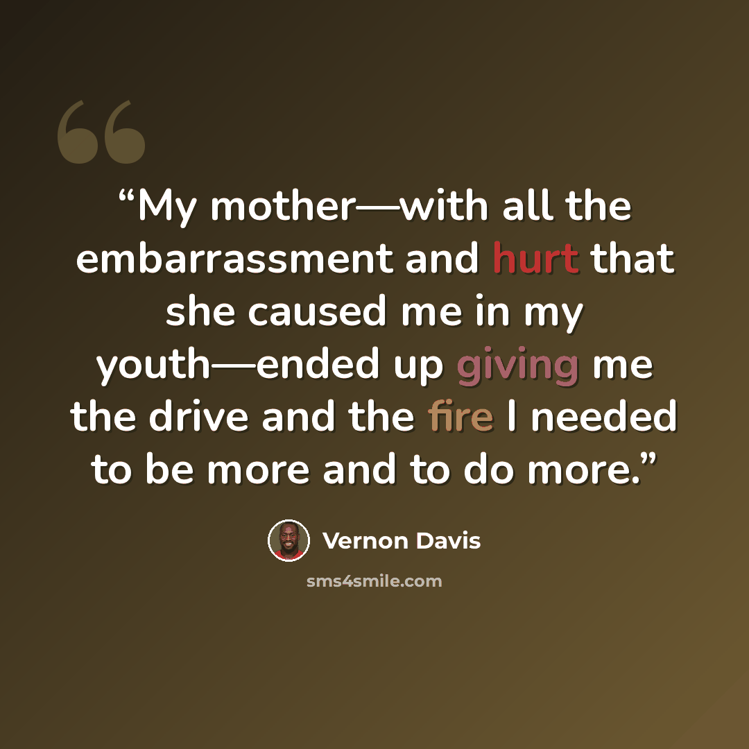 “My mother—with all the embarrassment and hurt that she caused me in my youth—ended up giving me the drive and the fire I needed to be more and to do more.” quote by Vernon Davis