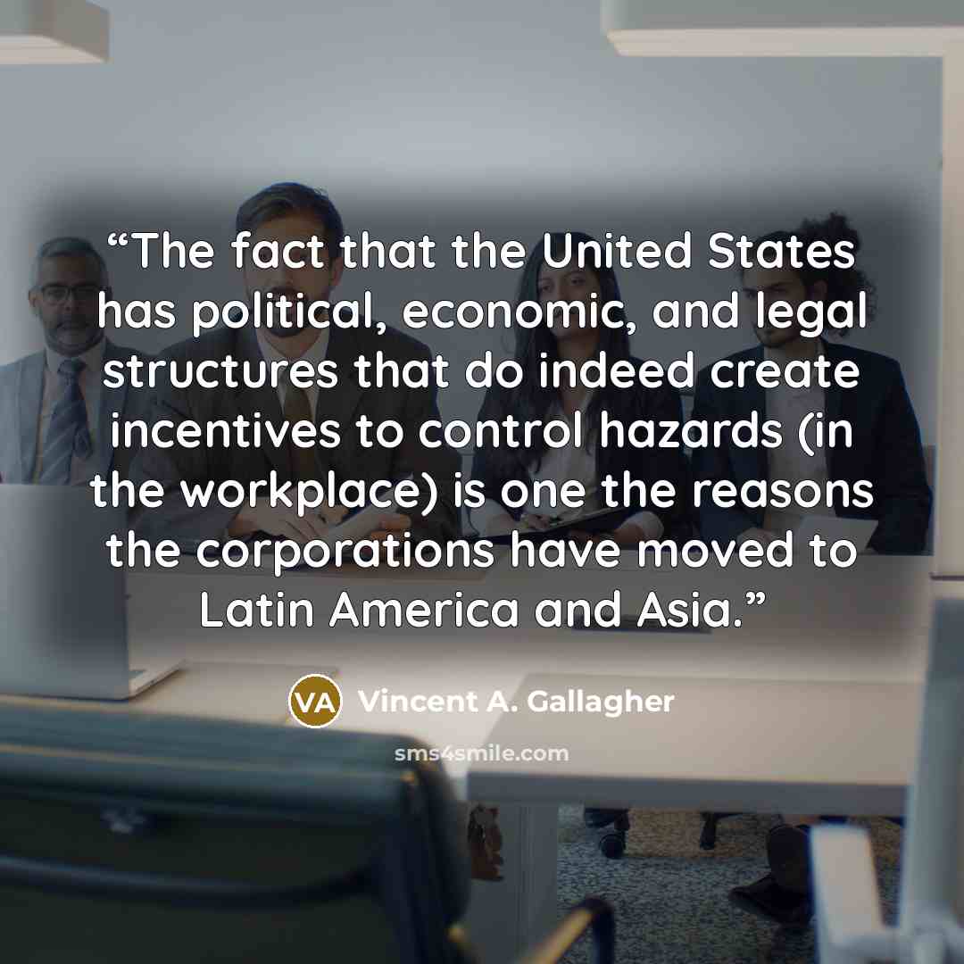 “The fact that the United States has political, economic, and legal structures that do indeed create incentives to control hazards (in the workplace) is one the reasons the corporations have moved to Latin America and Asia.” quote by Vincent A. Gallagher