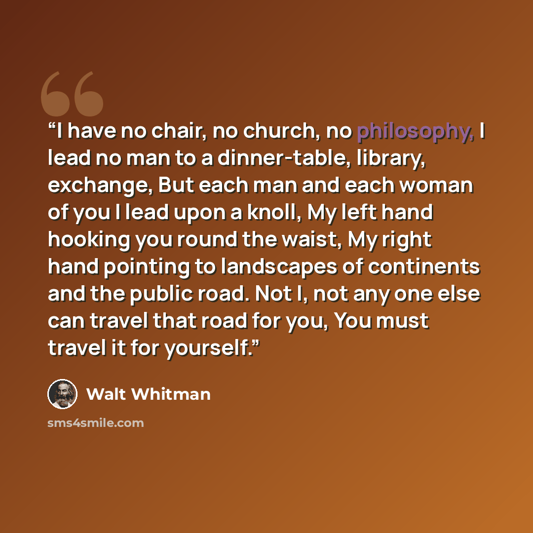 “I have no chair, no church, no philosophy, I lead no man to a dinner-table, library, exchange, But each man and each woman of you I lead upon a knoll, My left hand hooking you round the waist, My right hand pointing to landscapes of continents and the public road. Not I, not any one else can…” quote by Walt Whitman