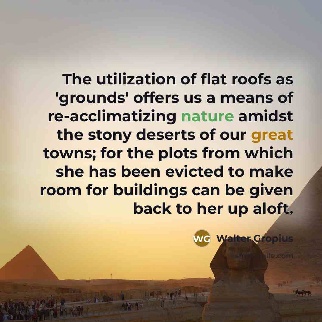 “The utilization of flat roofs as 'grounds' offers us a means of re-acclimatizing nature amidst the stony deserts of our great towns; for the plots from which she has been evicted to make room for buildings can be given back to her up aloft.” quote by Walter Gropius