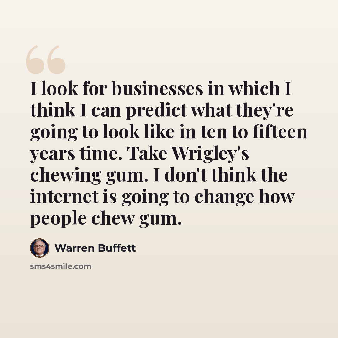 “I look for businesses in which I think I can predict what they're going to look like in ten to fifteen years time. Take Wrigley's chewing gum. I don't think the internet is going to change how people chew gum.” quote by Warren Buffett