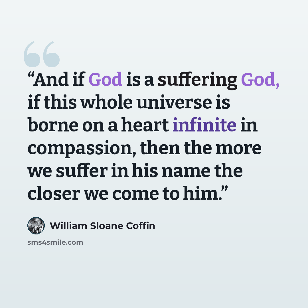 “And if God is a suffering God, if this whole universe is borne on a heart infinite in compassion, then the more we suffer in his name the closer we come to him.” quote by William Sloane Coffin