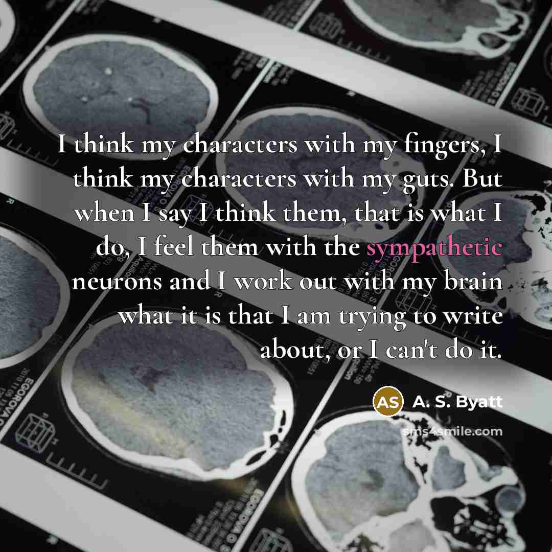 “I think my characters with my fingers, I think my characters with my guts. But when I say I think them, that is what I do, I feel them with the sympathetic neurons and I work out with my brain what it is that I am trying to write about, or I can't do it.” quote by A. S. Byatt