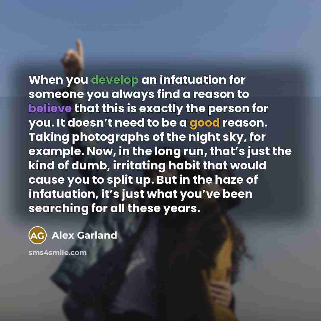 “When you develop an infatuation for someone you always find a reason to believe that this is exactly the person for you. It doesn’t need to be a good reason. Taking photographs of the night sky, for example. Now, in the long run, that’s just the kind of dumb, irritating habit that would cause you…” quote by Alex Garland