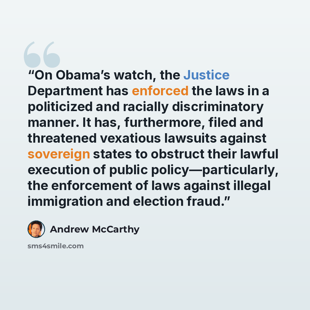 “On Obama’s watch, the Justice Department has enforced the laws in a politicized and racially discriminatory manner. It has, furthermore, filed and threatened vexatious lawsuits against sovereign states to obstruct their lawful execution of public policy—particularly, the enforcement of laws…” quote by Andrew McCarthy