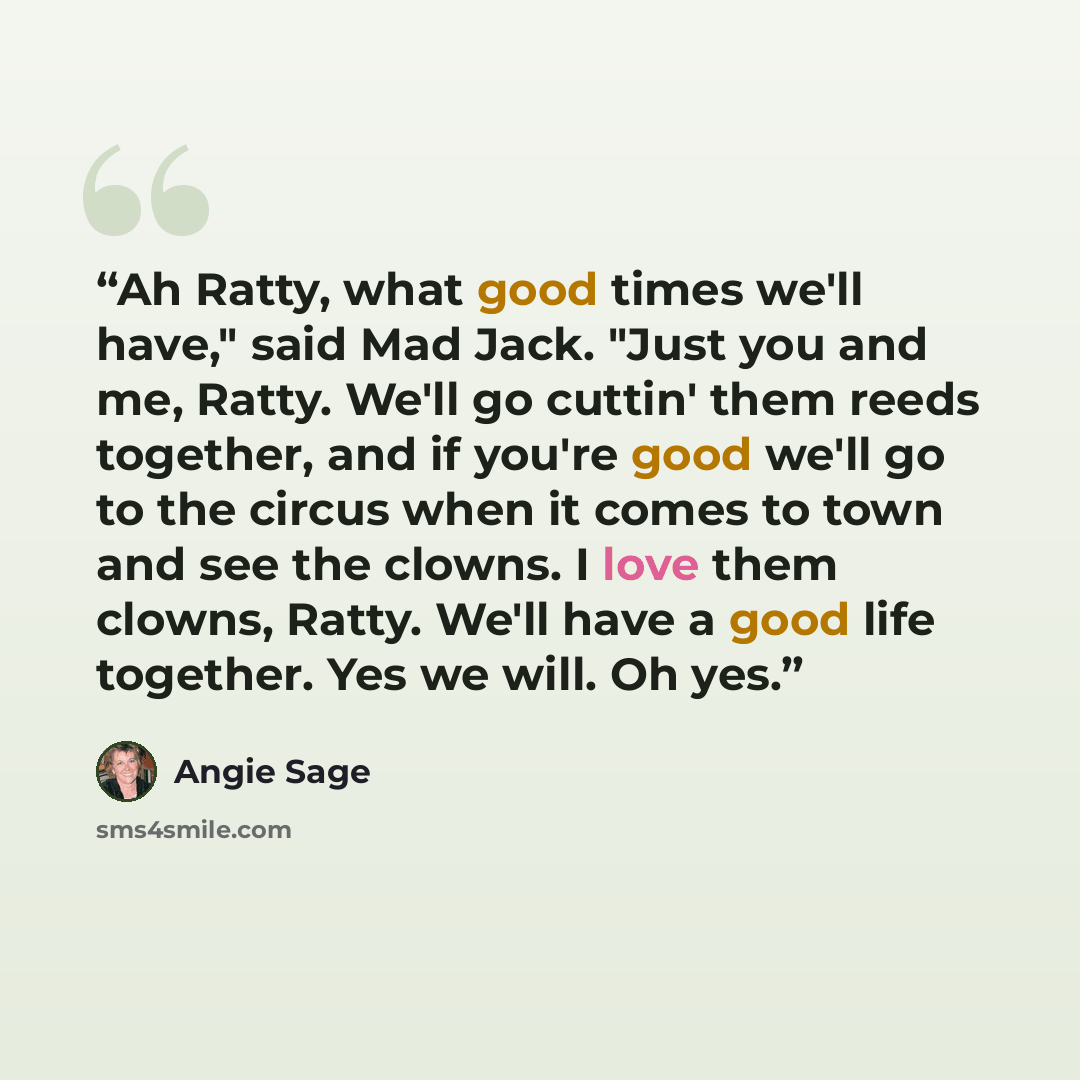 “Ah Ratty, what good times we'll have," said Mad Jack. "Just you and me, Ratty. We'll go cuttin' them reeds together, and if you're good we'll go to the circus when it comes to town and see the clowns. I love them clowns, Ratty. We'll have a good life together. Yes we will. Oh yes.” quote by Angie Sage
