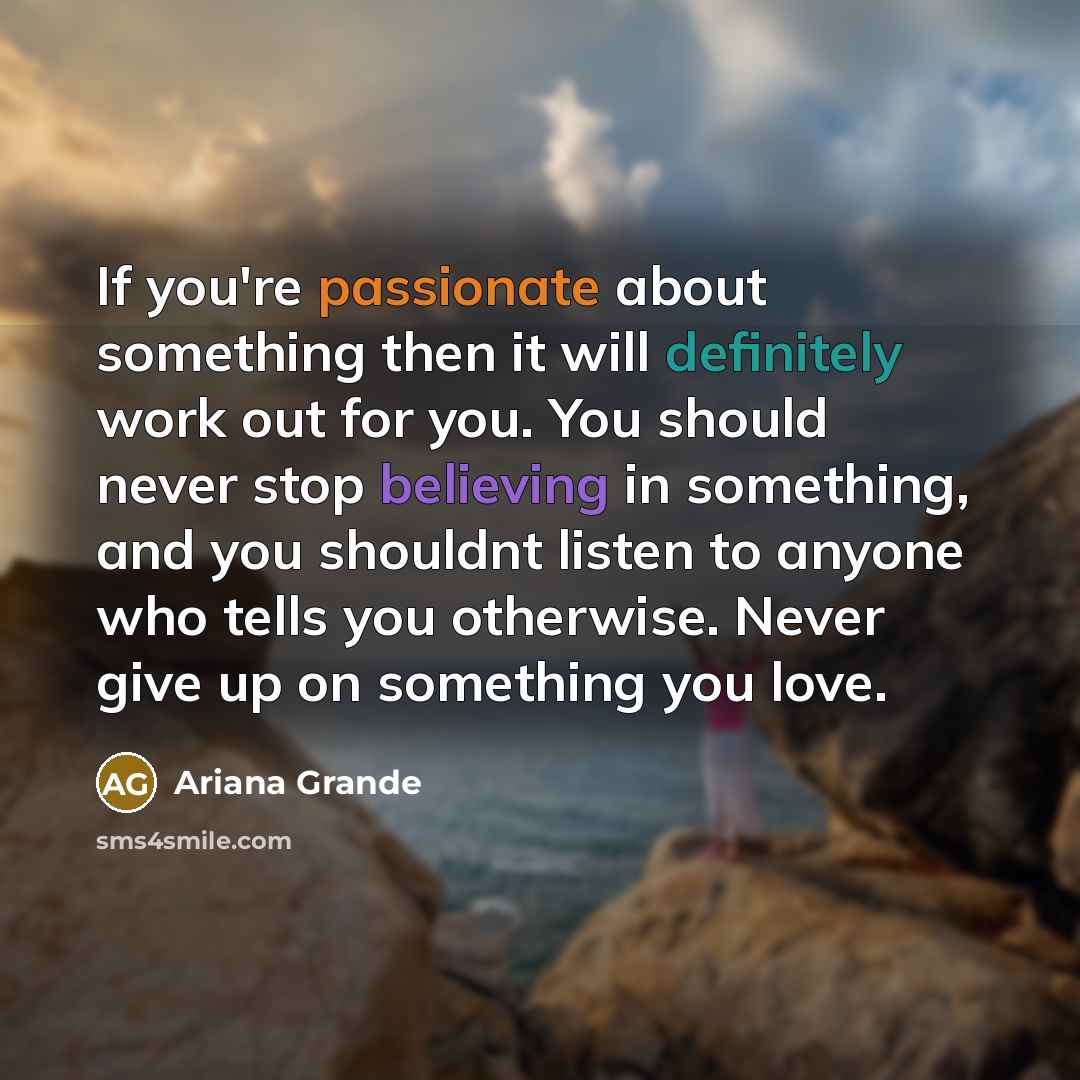 “If you're passionate about something then it will definitely work out for you. You should never stop believing in something, and you shouldnt listen to anyone who tells you otherwise. Never give up on something you love.” quote by Ariana Grande