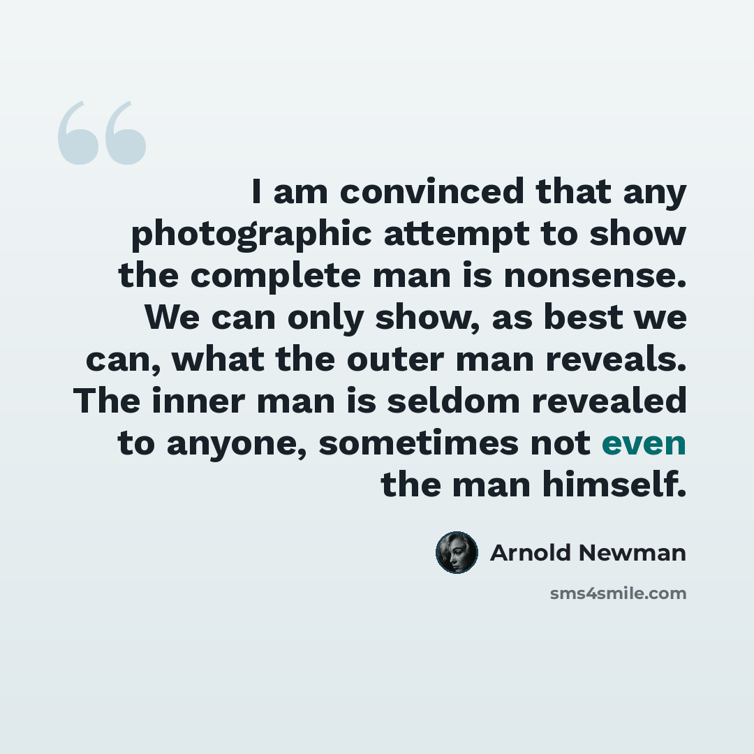 “I am convinced that any photographic attempt to show the complete man is nonsense. We can only show, as best we can, what the outer man reveals. The inner man is seldom revealed to anyone, sometimes not even the man himself.” quote by Arnold Newman