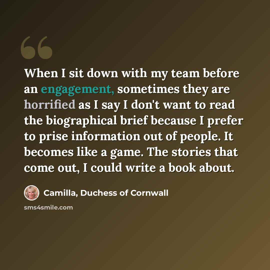 “When I sit down with my team before an engagement, sometimes they are horrified as I say I don't want to read the biographical brief because I prefer to prise information out of people. It becomes like a game. The stories that come out, I could write a book about.” quote by Camilla, Duchess of Cornwall