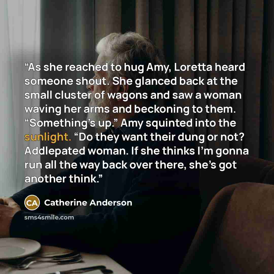 “As she reached to hug Amy, Loretta heard someone shout. She glanced back at the small cluster of wagons and saw a woman waving her arms and beckoning to them. “Something’s up.” Amy squinted into the sunlight. “Do they want their dung or not? Addlepated woman. If she thinks I’m gonna run all the…” quote by Catherine Anderson