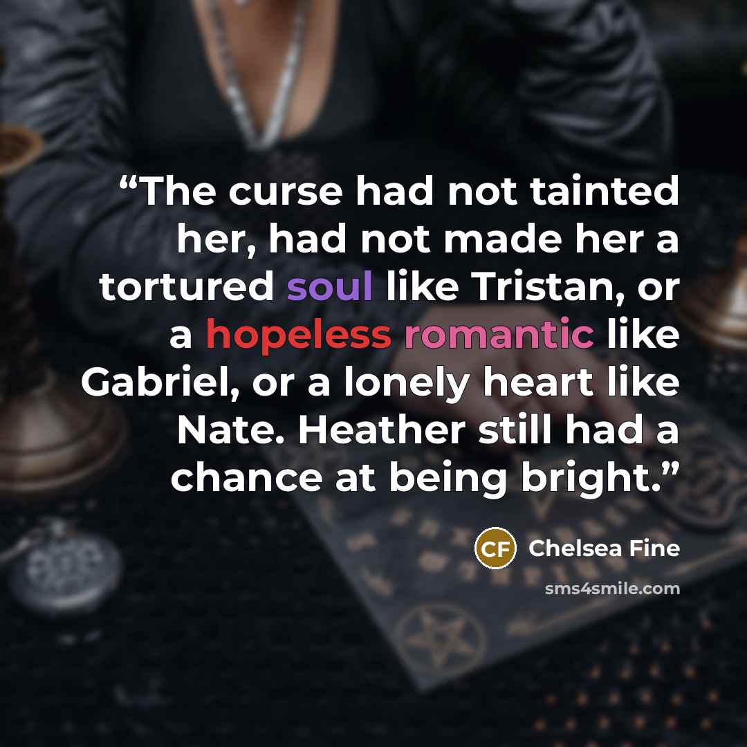 “The curse had not tainted her, had not made her a tortured soul like Tristan, or a hopeless romantic like Gabriel, or a lonely heart like Nate. Heather still had a chance at being bright.” quote by Chelsea Fine