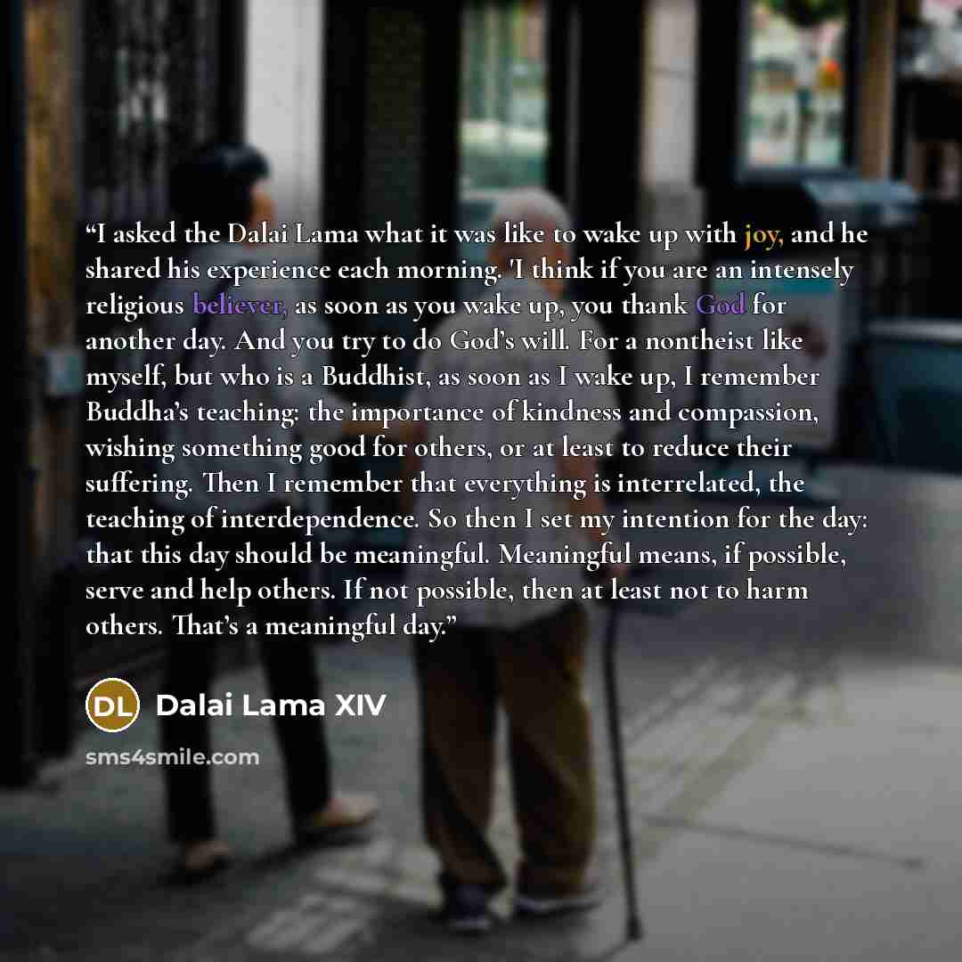 “I asked the Dalai Lama what it was like to wake up with joy, and he shared his experience each morning. 'I think if you are an intensely religious believer, as soon as you wake up, you thank God for another day. And you try to do God’s will. For a nontheist like myself, but who is a Buddhist, as…” quote by Dalai Lama XIV