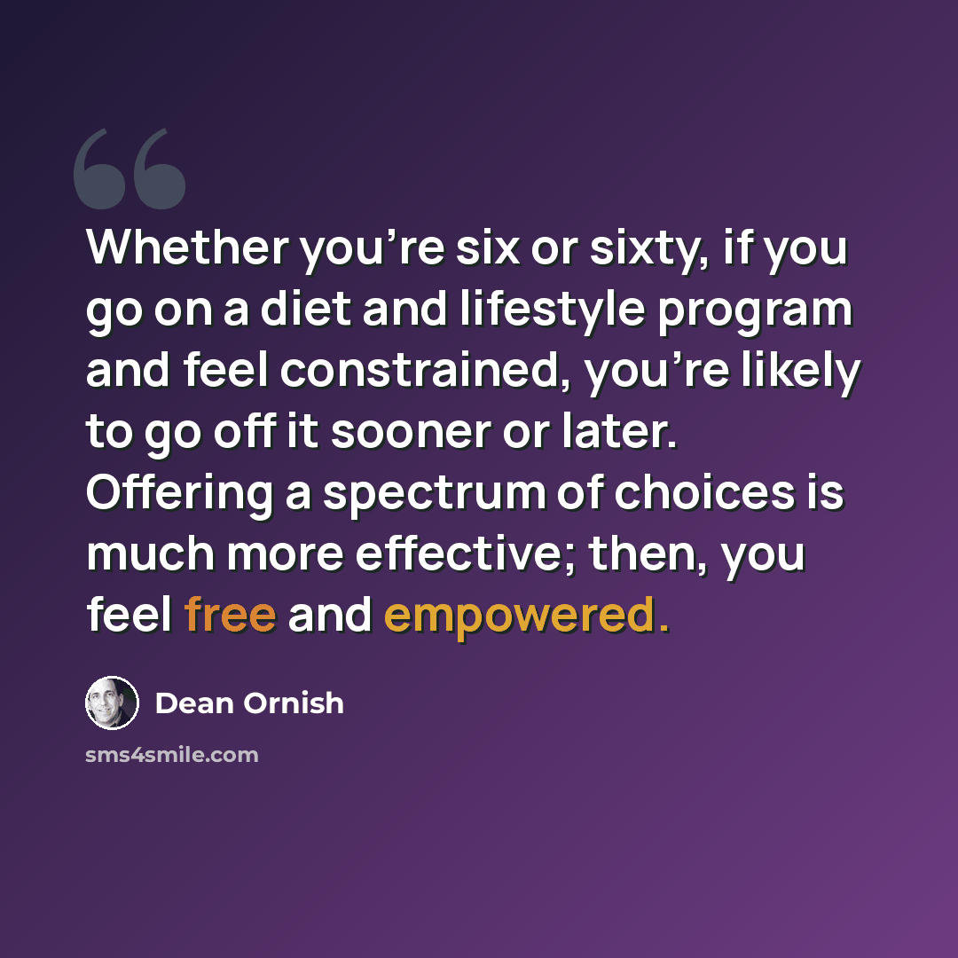 “Whether you're six or sixty, if you go on a diet and lifestyle program and feel constrained, you're likely to go off it sooner or later. Offering a spectrum of choices is much more effective; then, you feel free and empowered.” quote by Dean Ornish
