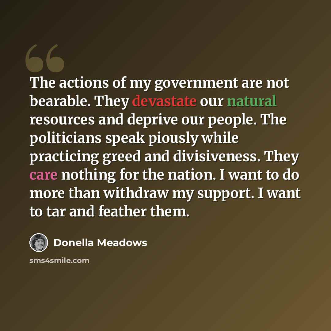 “The actions of my government are not bearable. They devastate our natural resources and deprive our people. The politicians speak piously while practicing greed and divisiveness. They care nothing for the nation. I want to do more than withdraw my support. I want to tar and feather them.” quote by Donella Meadows