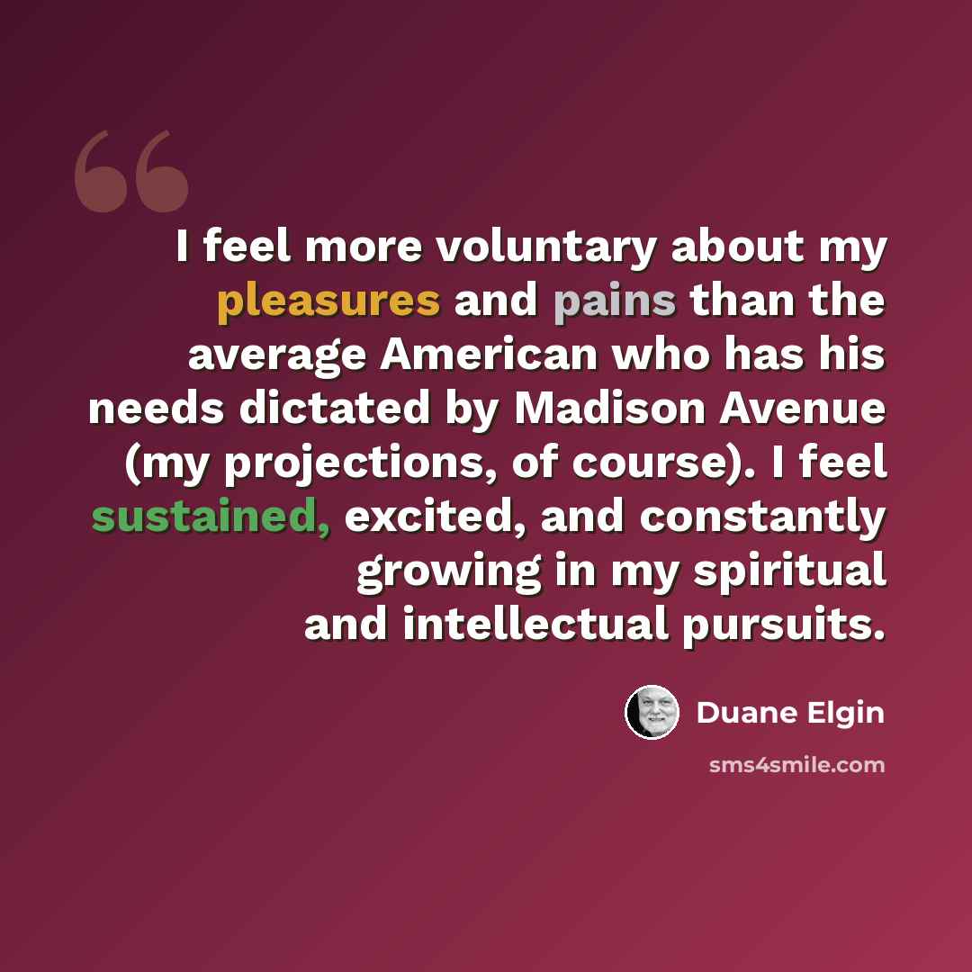 “I feel more voluntary about my pleasures and pains than the average American who has his needs dictated by Madison Avenue (my projections, of course). I feel sustained, excited, and constantly growing in my spiritual and intellectual pursuits.” quote by Duane Elgin