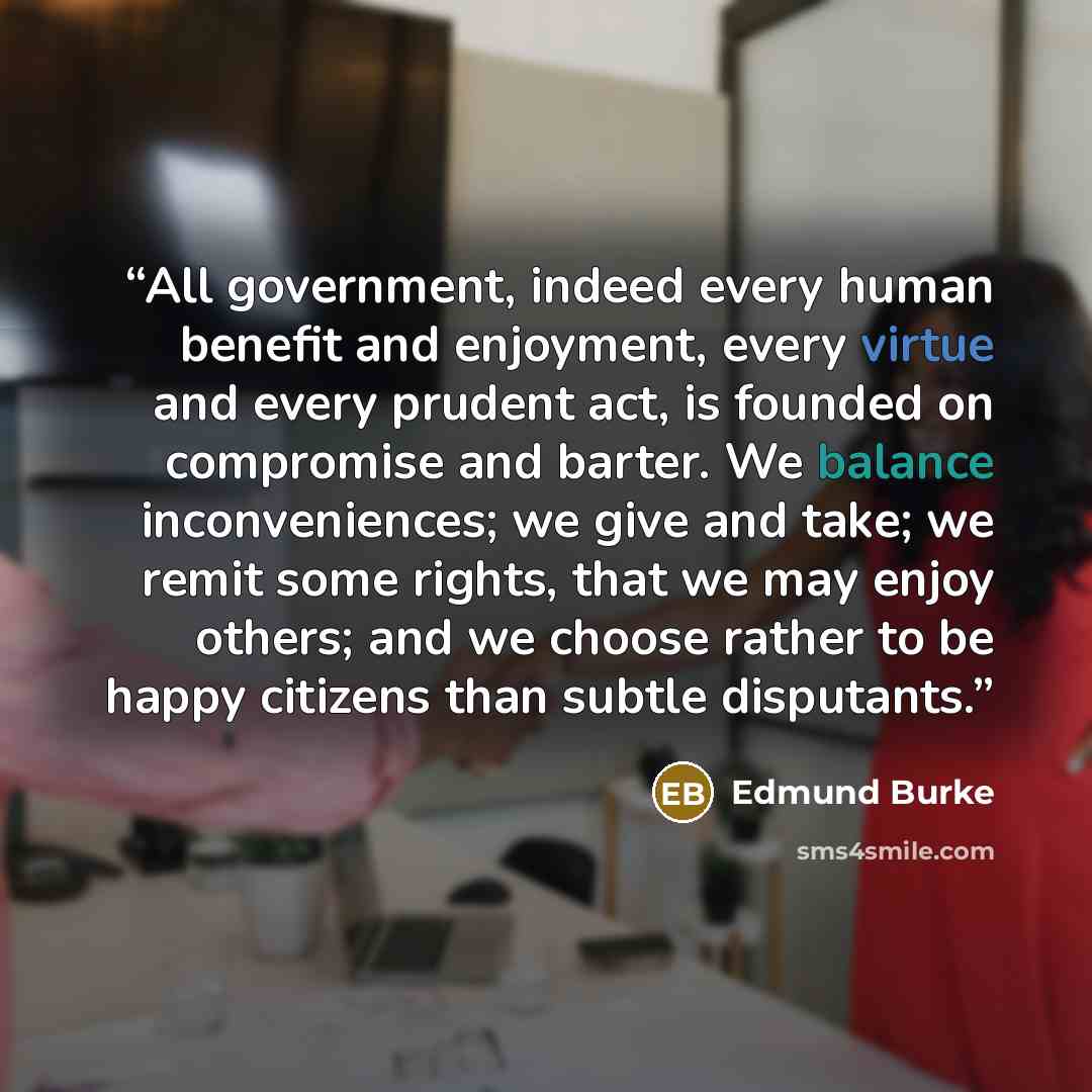 “All government, indeed every human benefit and enjoyment, every virtue and every prudent act, is founded on compromise and barter. We balance inconveniences; we give and take; we remit some rights, that we may enjoy others; and we choose rather to be happy citizens than subtle disputants.” quote by Edmund Burke