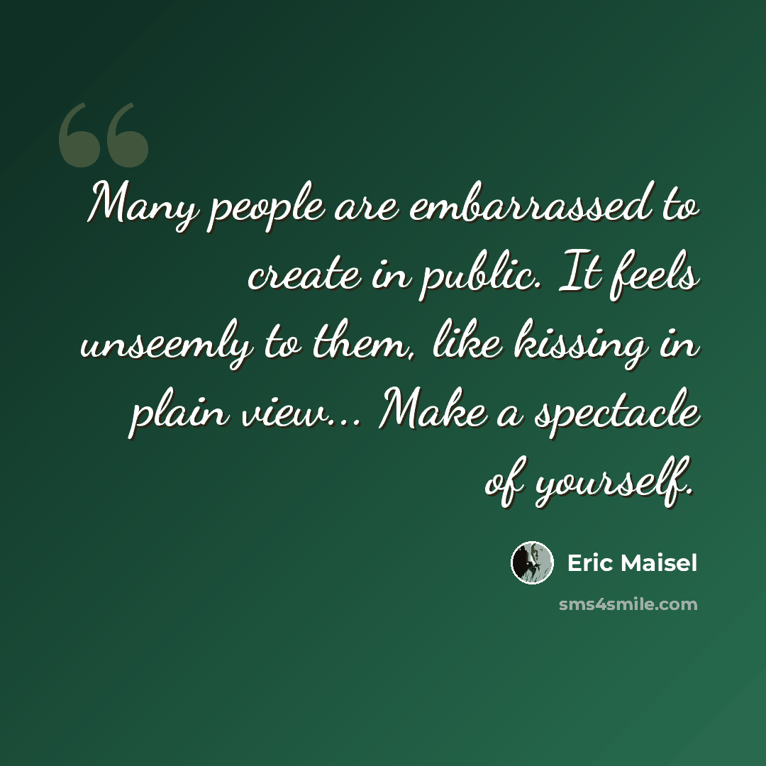 “Many people are embarrassed to create in public. It feels unseemly to them, like kissing in plain view... Make a spectacle of yourself.” quote by Eric Maisel