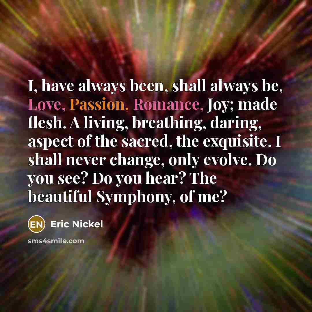 “I, have always been, shall always be, Love, Passion, Romance, Joy; made flesh. A living, breathing, daring, aspect of the sacred, the exquisite. I shall never change, only evolve. Do you see? Do you hear? The beautiful Symphony, of me?” quote by Eric Nickel