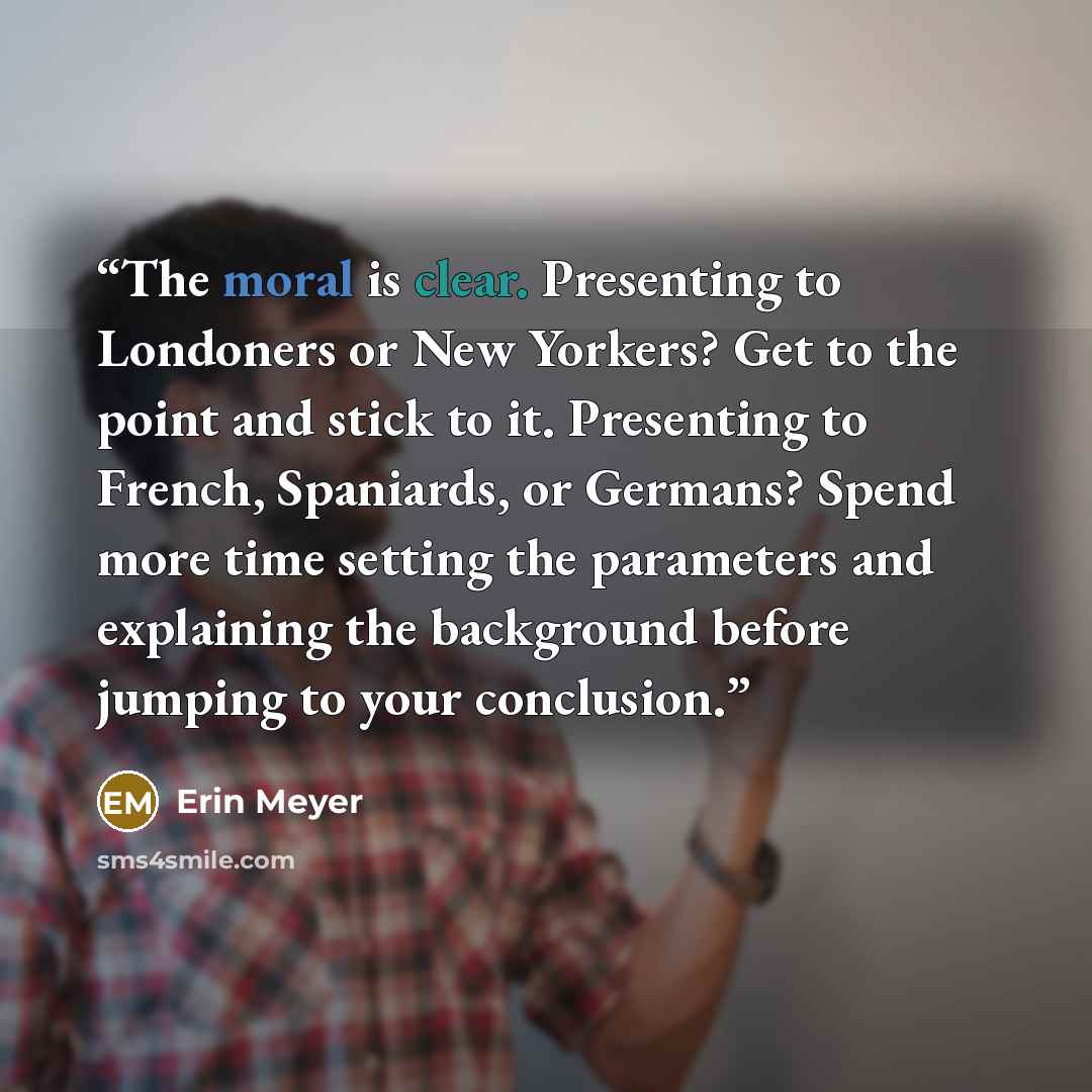 “The moral is clear. Presenting to Londoners or New Yorkers? Get to the point and stick to it. Presenting to French, Spaniards, or Germans? Spend more time setting the parameters and explaining the background before jumping to your conclusion.” quote by Erin Meyer