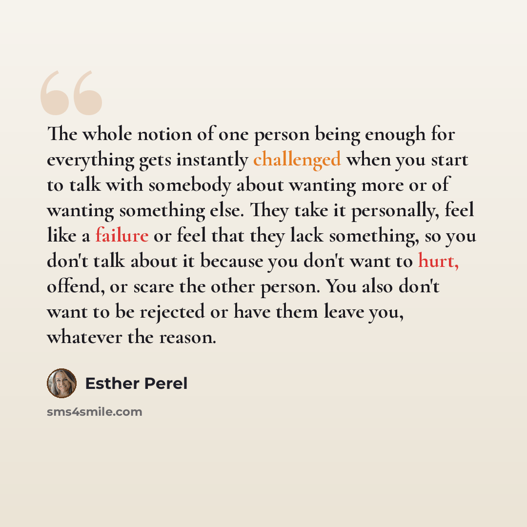 “The whole notion of one person being enough for everything gets instantly challenged when you start to talk with somebody about wanting more or of wanting something else. They take it personally, feel like a failure or feel that they lack something, so you don't talk about it because you don't…” quote by Esther Perel