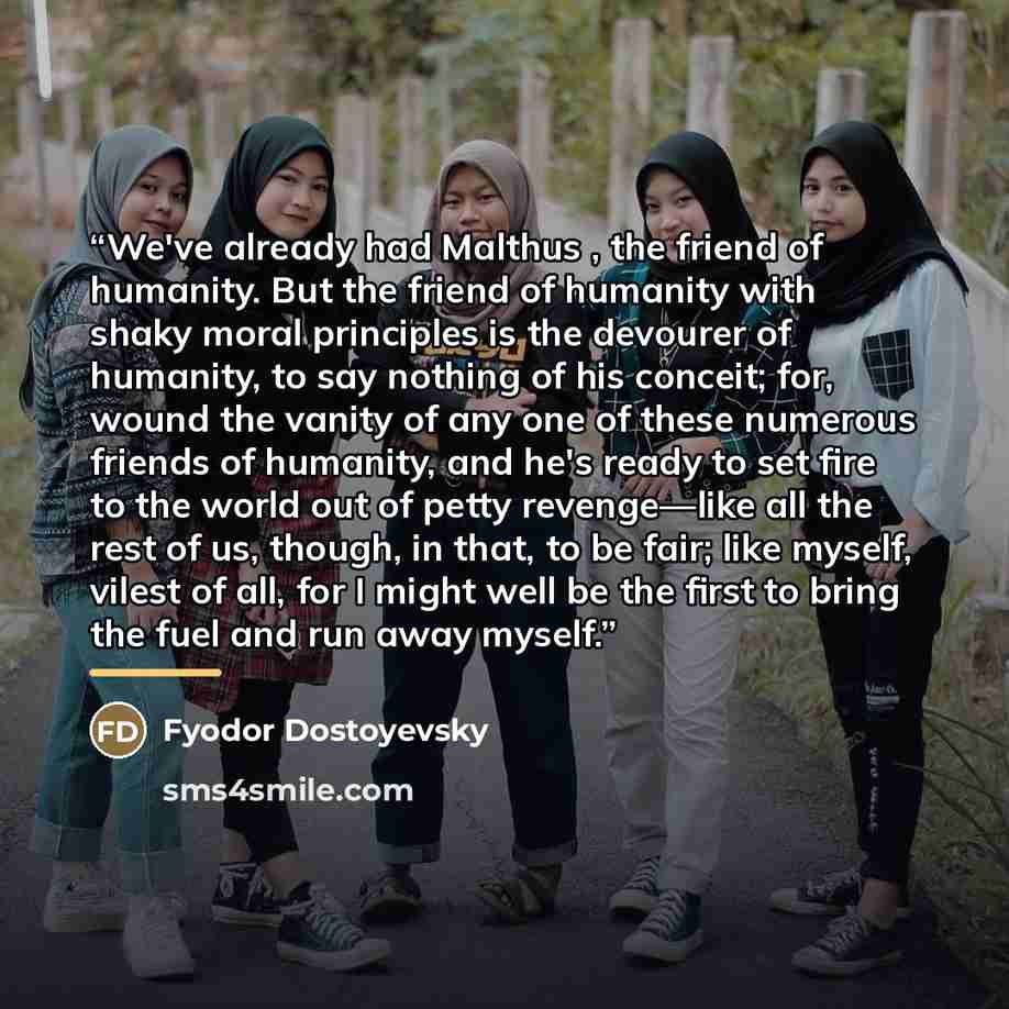 “We've already had Malthus , the friend of humanity. But the friend of humanity with shaky moral principles is the devourer of humanity, to say nothing of his conceit; for, wound the vanity of any one of these numerous friends of humanity, and he's ready to set fire to the world out of petty…” quote by Fyodor Dostoyevsky