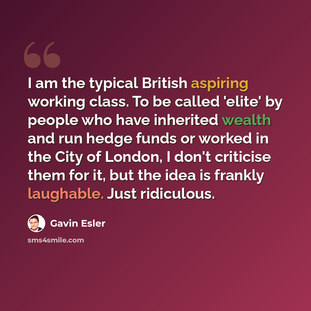 “I am the typical British aspiring working class. To be called 'elite' by people who have inherited wealth and run hedge funds or worked in the City of London, I don't criticise them for it, but the idea is frankly laughable. Just ridiculous.” quote by Gavin Esler